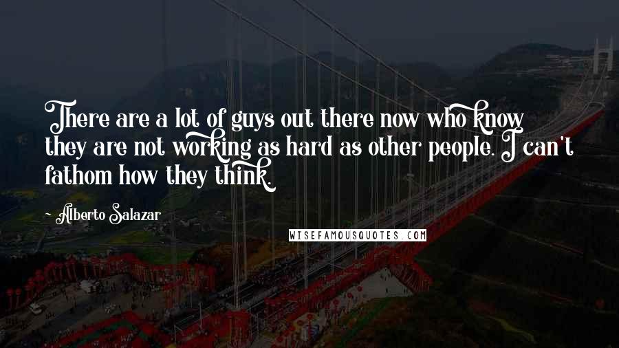 Alberto Salazar Quotes: There are a lot of guys out there now who know they are not working as hard as other people. I can't fathom how they think.