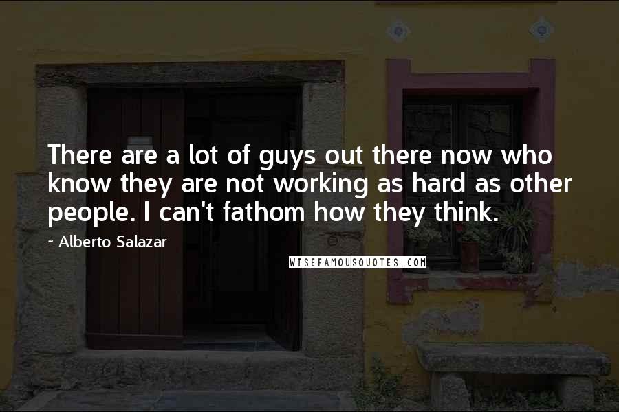 Alberto Salazar Quotes: There are a lot of guys out there now who know they are not working as hard as other people. I can't fathom how they think.