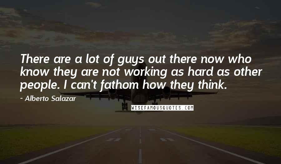 Alberto Salazar Quotes: There are a lot of guys out there now who know they are not working as hard as other people. I can't fathom how they think.