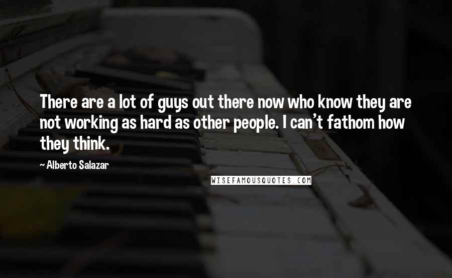 Alberto Salazar Quotes: There are a lot of guys out there now who know they are not working as hard as other people. I can't fathom how they think.