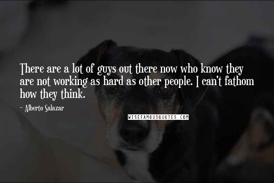 Alberto Salazar Quotes: There are a lot of guys out there now who know they are not working as hard as other people. I can't fathom how they think.