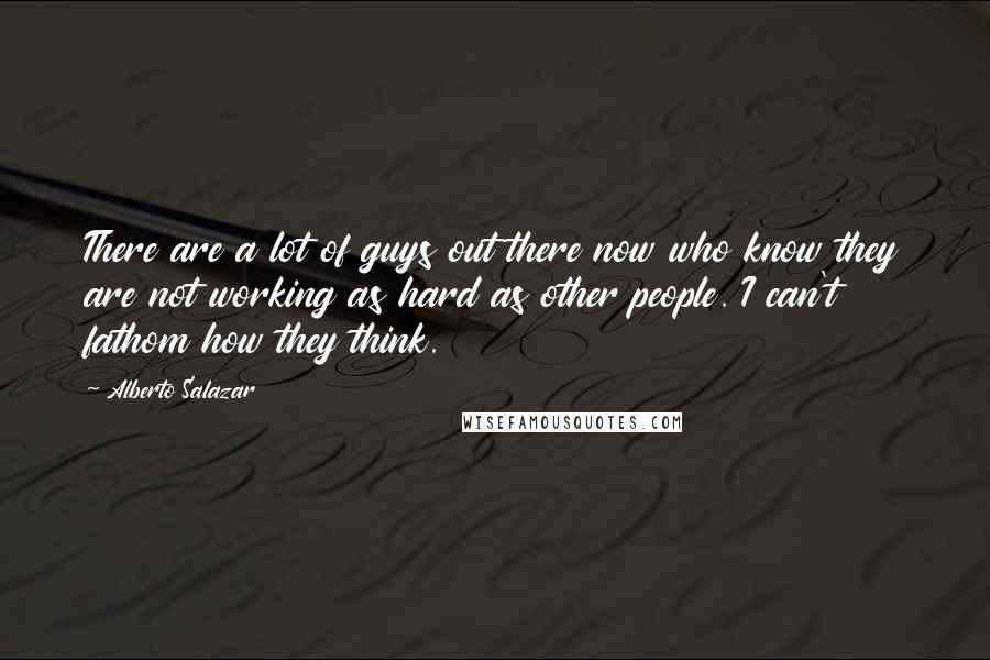 Alberto Salazar Quotes: There are a lot of guys out there now who know they are not working as hard as other people. I can't fathom how they think.