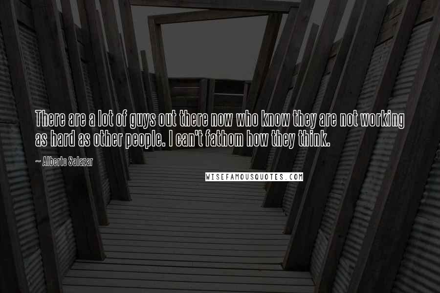 Alberto Salazar Quotes: There are a lot of guys out there now who know they are not working as hard as other people. I can't fathom how they think.