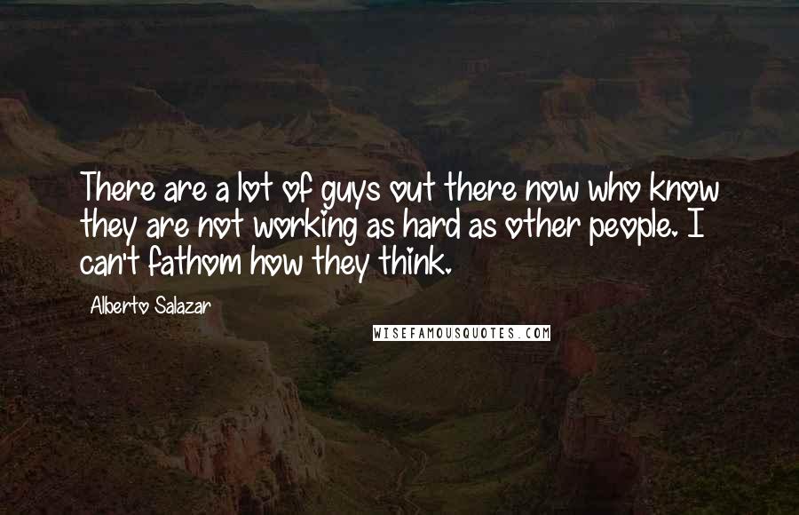 Alberto Salazar Quotes: There are a lot of guys out there now who know they are not working as hard as other people. I can't fathom how they think.