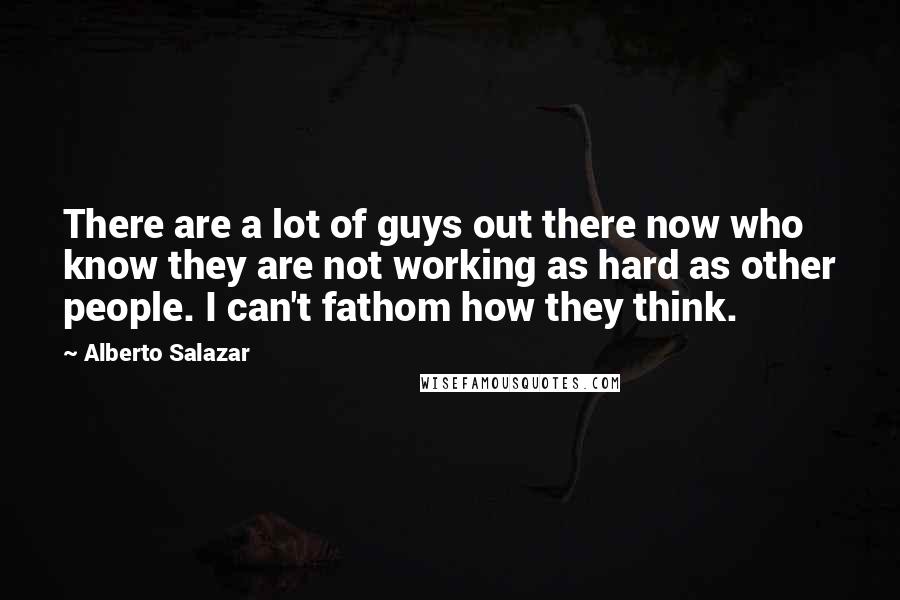 Alberto Salazar Quotes: There are a lot of guys out there now who know they are not working as hard as other people. I can't fathom how they think.