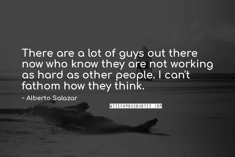 Alberto Salazar Quotes: There are a lot of guys out there now who know they are not working as hard as other people. I can't fathom how they think.