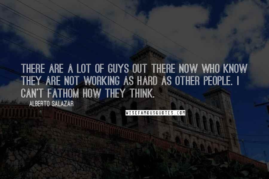 Alberto Salazar Quotes: There are a lot of guys out there now who know they are not working as hard as other people. I can't fathom how they think.