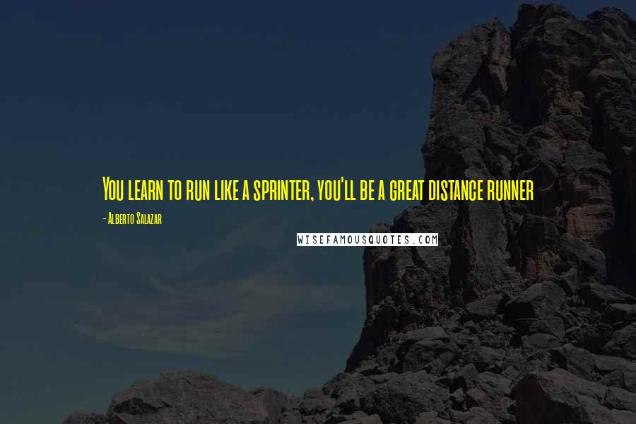 Alberto Salazar Quotes: You learn to run like a sprinter, you'll be a great distance runner