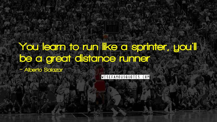 Alberto Salazar Quotes: You learn to run like a sprinter, you'll be a great distance runner