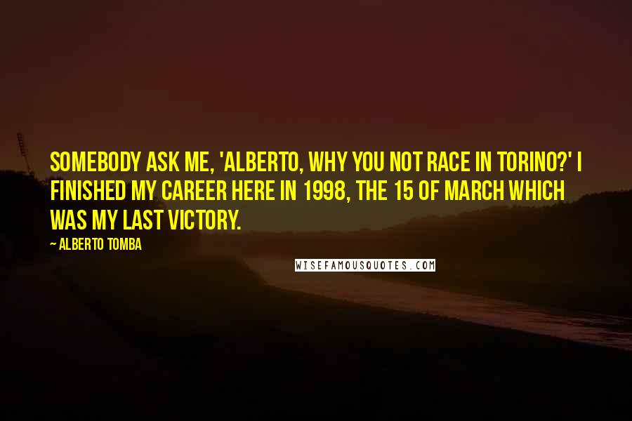 Alberto Tomba Quotes: Somebody ask me, 'Alberto, why you not race in Torino?' I finished my career here in 1998, the 15 of March which was my last victory.