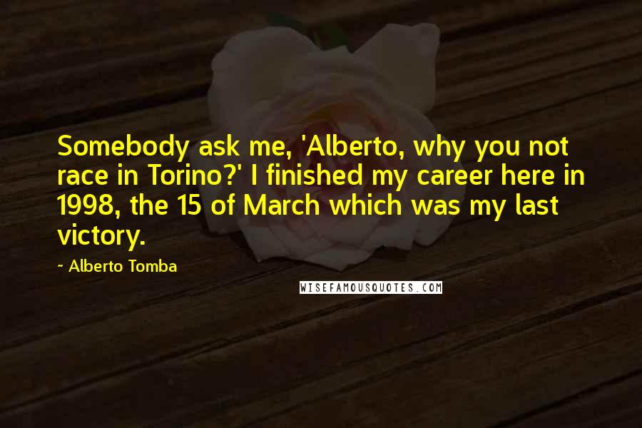 Alberto Tomba Quotes: Somebody ask me, 'Alberto, why you not race in Torino?' I finished my career here in 1998, the 15 of March which was my last victory.