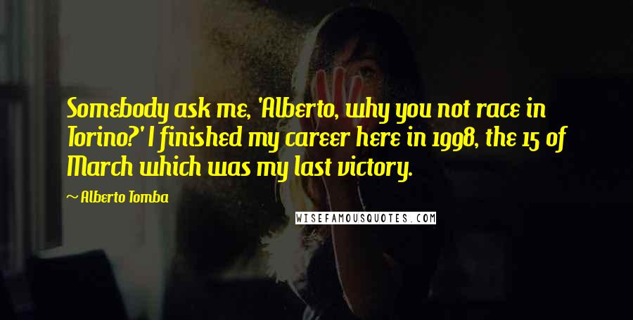 Alberto Tomba Quotes: Somebody ask me, 'Alberto, why you not race in Torino?' I finished my career here in 1998, the 15 of March which was my last victory.