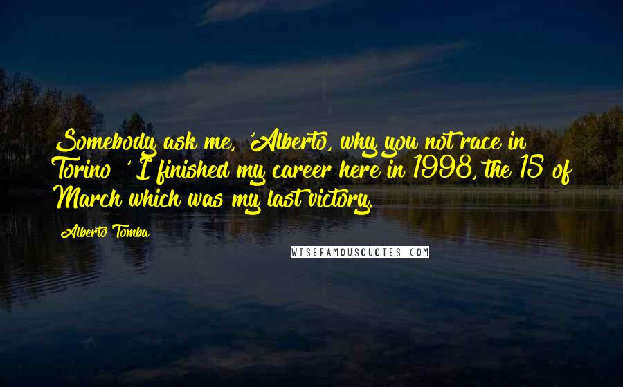Alberto Tomba Quotes: Somebody ask me, 'Alberto, why you not race in Torino?' I finished my career here in 1998, the 15 of March which was my last victory.