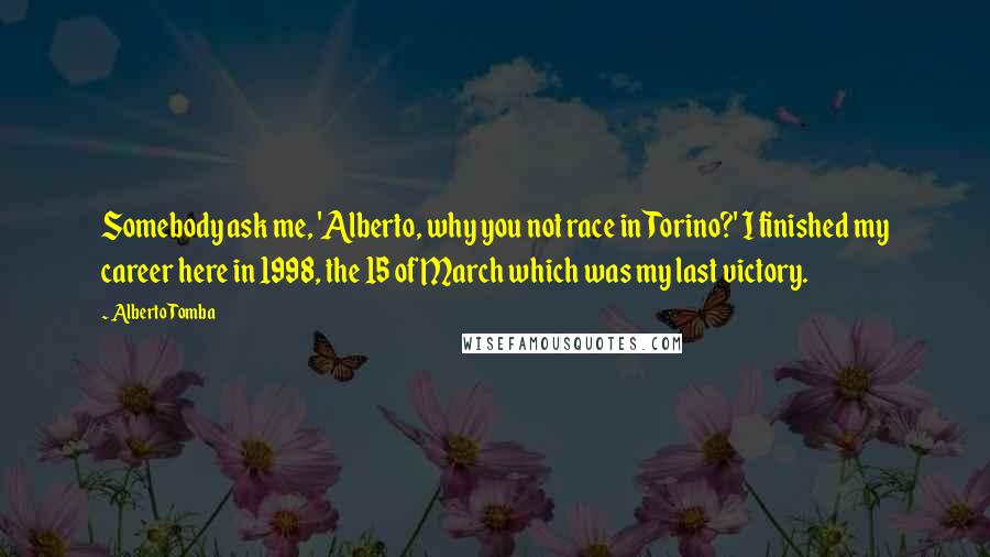 Alberto Tomba Quotes: Somebody ask me, 'Alberto, why you not race in Torino?' I finished my career here in 1998, the 15 of March which was my last victory.