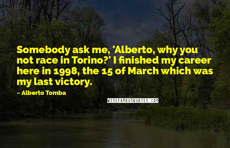 Alberto Tomba Quotes: Somebody ask me, 'Alberto, why you not race in Torino?' I finished my career here in 1998, the 15 of March which was my last victory.