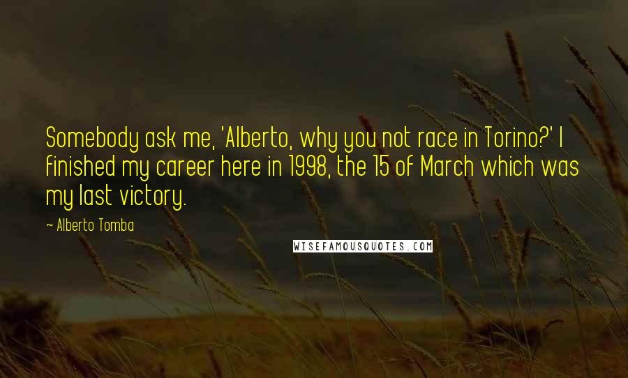 Alberto Tomba Quotes: Somebody ask me, 'Alberto, why you not race in Torino?' I finished my career here in 1998, the 15 of March which was my last victory.