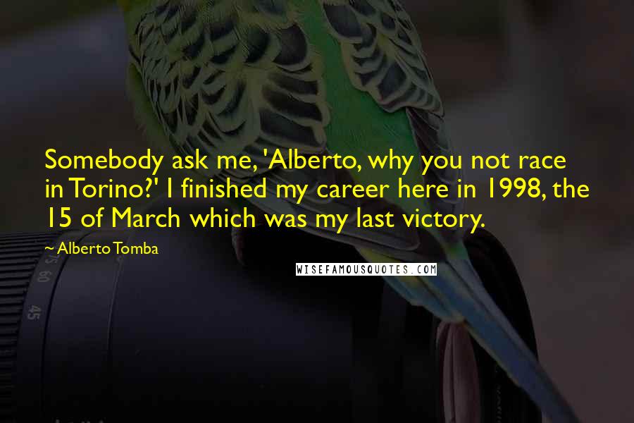Alberto Tomba Quotes: Somebody ask me, 'Alberto, why you not race in Torino?' I finished my career here in 1998, the 15 of March which was my last victory.