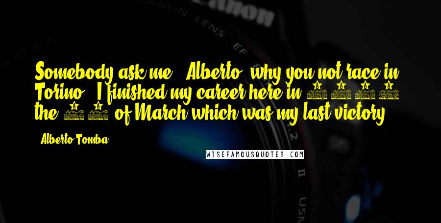 Alberto Tomba Quotes: Somebody ask me, 'Alberto, why you not race in Torino?' I finished my career here in 1998, the 15 of March which was my last victory.