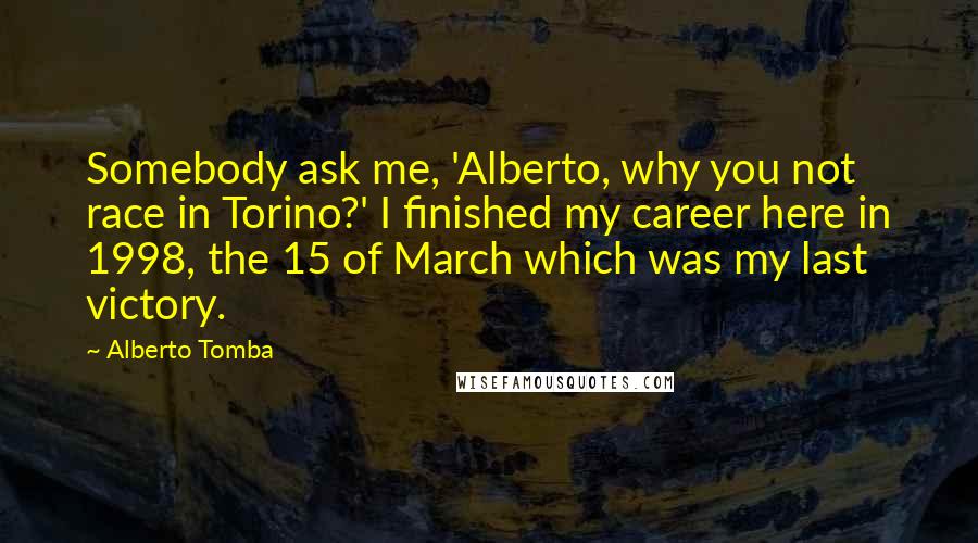 Alberto Tomba Quotes: Somebody ask me, 'Alberto, why you not race in Torino?' I finished my career here in 1998, the 15 of March which was my last victory.