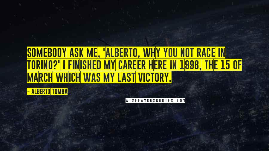 Alberto Tomba Quotes: Somebody ask me, 'Alberto, why you not race in Torino?' I finished my career here in 1998, the 15 of March which was my last victory.