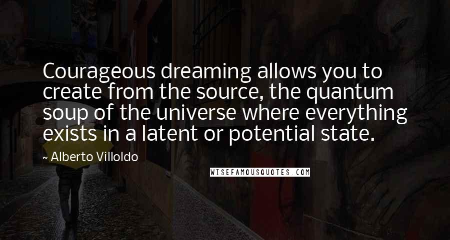 Alberto Villoldo Quotes: Courageous dreaming allows you to create from the source, the quantum soup of the universe where everything exists in a latent or potential state.