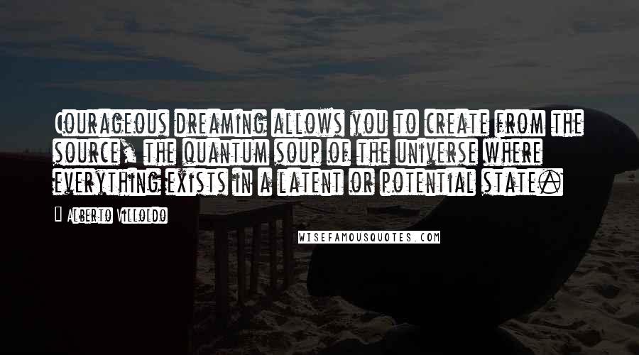 Alberto Villoldo Quotes: Courageous dreaming allows you to create from the source, the quantum soup of the universe where everything exists in a latent or potential state.