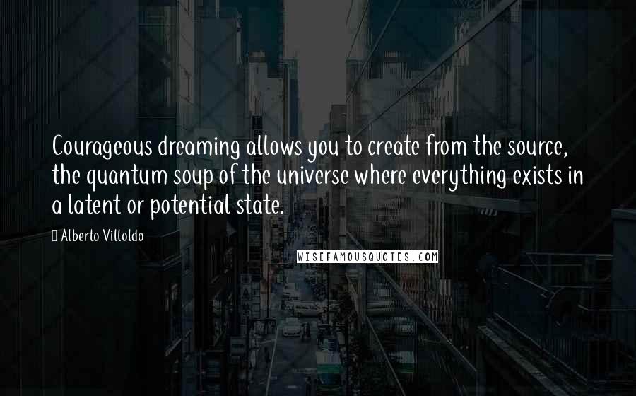 Alberto Villoldo Quotes: Courageous dreaming allows you to create from the source, the quantum soup of the universe where everything exists in a latent or potential state.