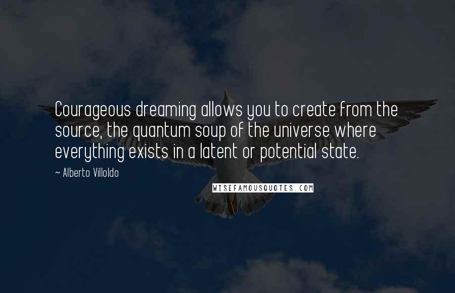 Alberto Villoldo Quotes: Courageous dreaming allows you to create from the source, the quantum soup of the universe where everything exists in a latent or potential state.