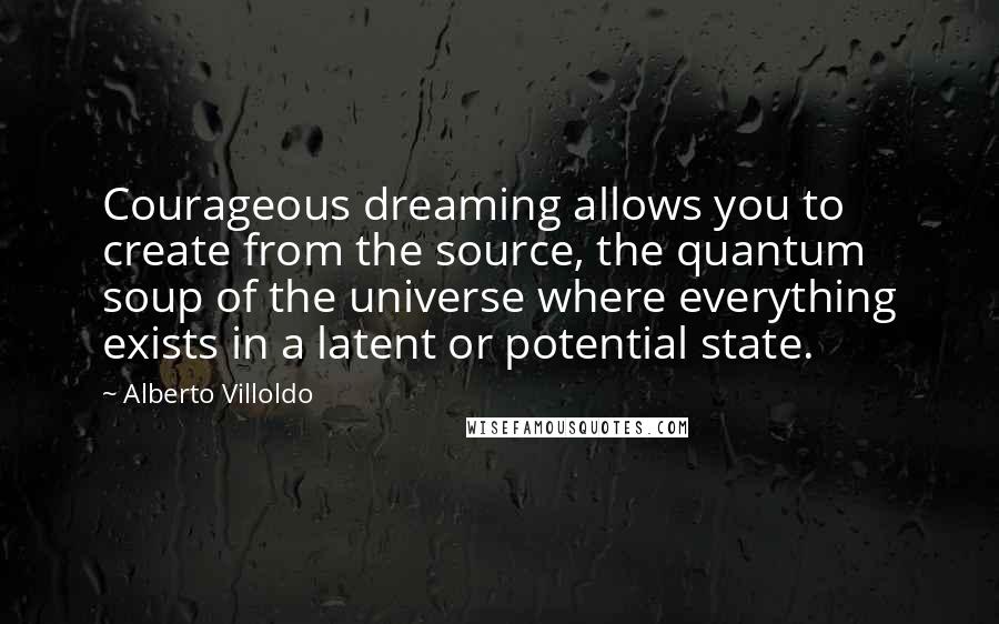 Alberto Villoldo Quotes: Courageous dreaming allows you to create from the source, the quantum soup of the universe where everything exists in a latent or potential state.