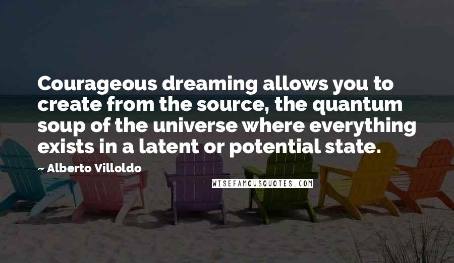 Alberto Villoldo Quotes: Courageous dreaming allows you to create from the source, the quantum soup of the universe where everything exists in a latent or potential state.