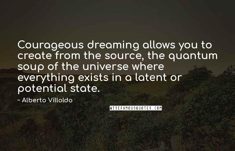 Alberto Villoldo Quotes: Courageous dreaming allows you to create from the source, the quantum soup of the universe where everything exists in a latent or potential state.