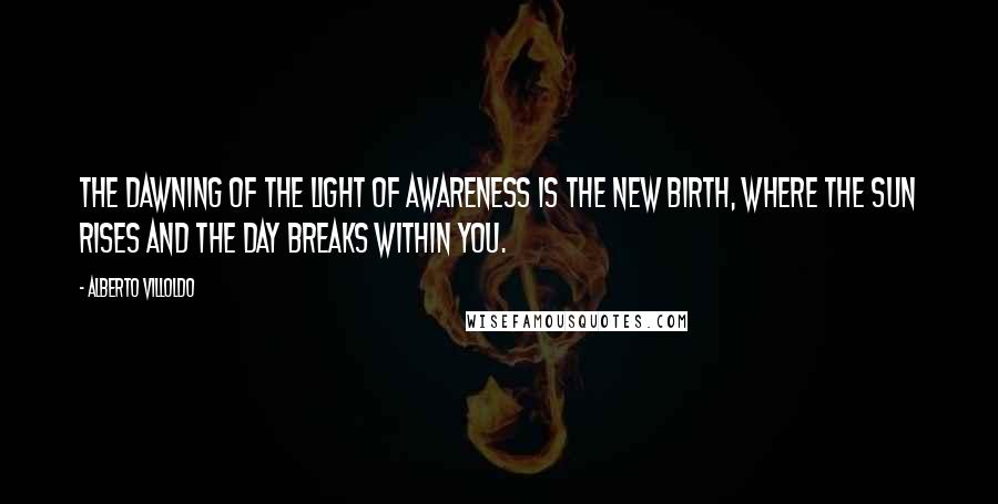 Alberto Villoldo Quotes: The dawning of the light of awareness is the new birth, where the sun rises and the day breaks within you.