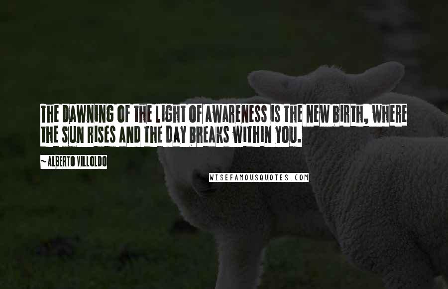 Alberto Villoldo Quotes: The dawning of the light of awareness is the new birth, where the sun rises and the day breaks within you.