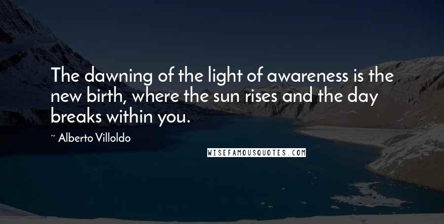 Alberto Villoldo Quotes: The dawning of the light of awareness is the new birth, where the sun rises and the day breaks within you.