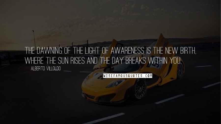 Alberto Villoldo Quotes: The dawning of the light of awareness is the new birth, where the sun rises and the day breaks within you.