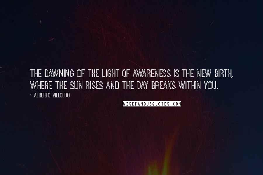 Alberto Villoldo Quotes: The dawning of the light of awareness is the new birth, where the sun rises and the day breaks within you.