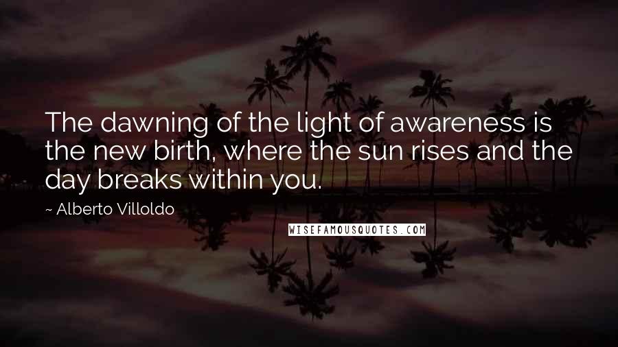 Alberto Villoldo Quotes: The dawning of the light of awareness is the new birth, where the sun rises and the day breaks within you.