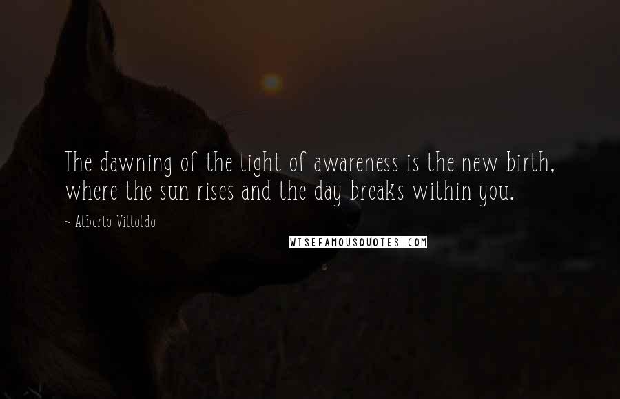 Alberto Villoldo Quotes: The dawning of the light of awareness is the new birth, where the sun rises and the day breaks within you.