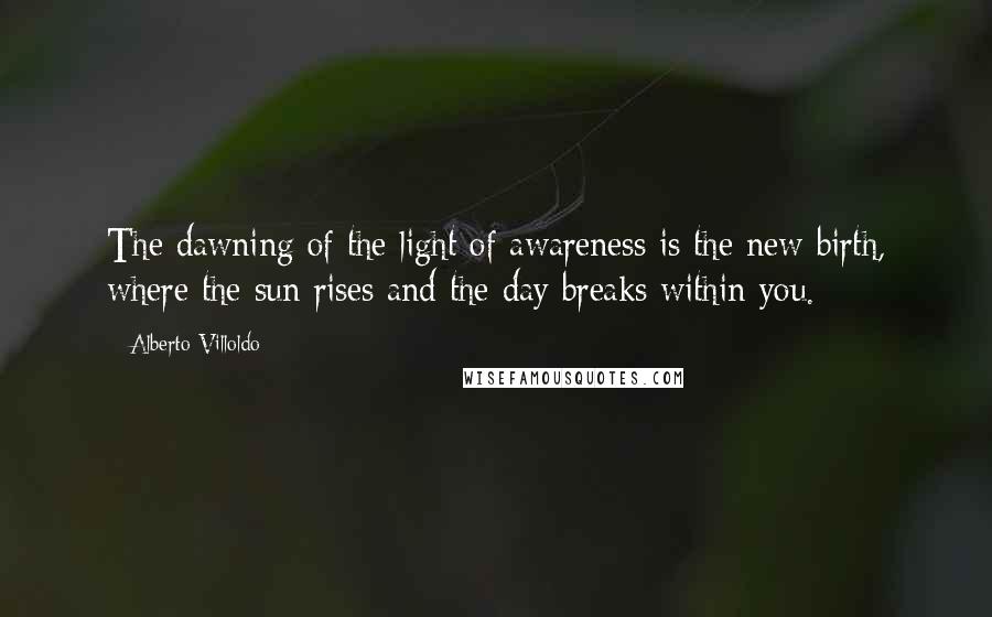 Alberto Villoldo Quotes: The dawning of the light of awareness is the new birth, where the sun rises and the day breaks within you.