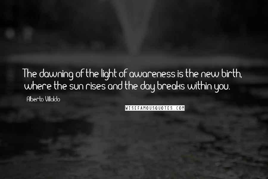 Alberto Villoldo Quotes: The dawning of the light of awareness is the new birth, where the sun rises and the day breaks within you.