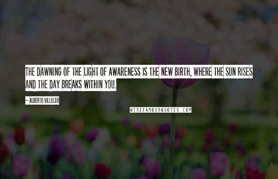 Alberto Villoldo Quotes: The dawning of the light of awareness is the new birth, where the sun rises and the day breaks within you.