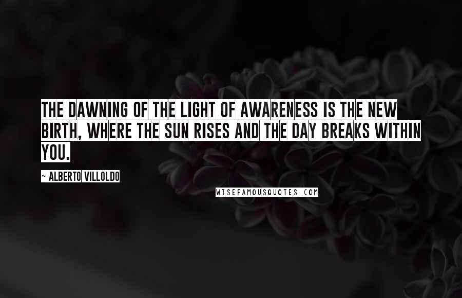 Alberto Villoldo Quotes: The dawning of the light of awareness is the new birth, where the sun rises and the day breaks within you.