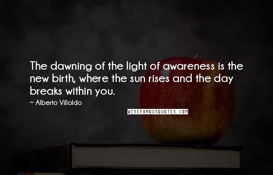 Alberto Villoldo Quotes: The dawning of the light of awareness is the new birth, where the sun rises and the day breaks within you.