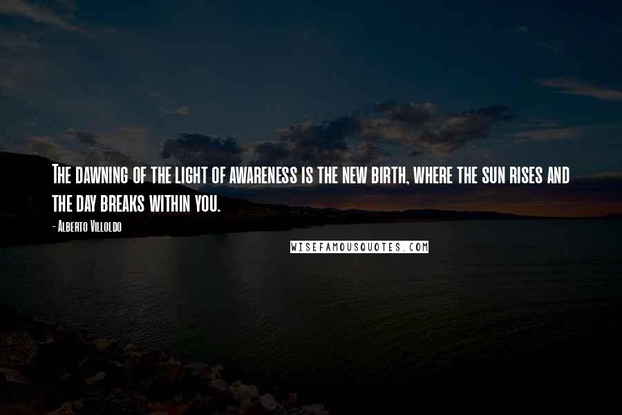 Alberto Villoldo Quotes: The dawning of the light of awareness is the new birth, where the sun rises and the day breaks within you.