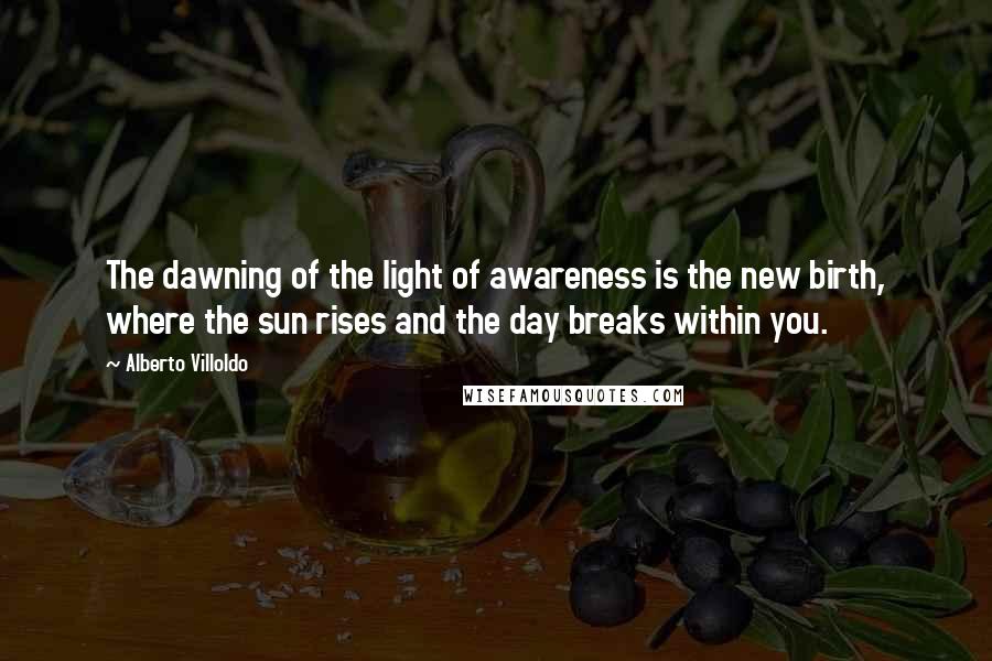 Alberto Villoldo Quotes: The dawning of the light of awareness is the new birth, where the sun rises and the day breaks within you.