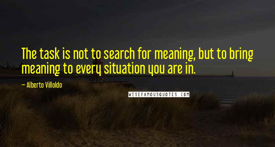 Alberto Villoldo Quotes: The task is not to search for meaning, but to bring meaning to every situation you are in.