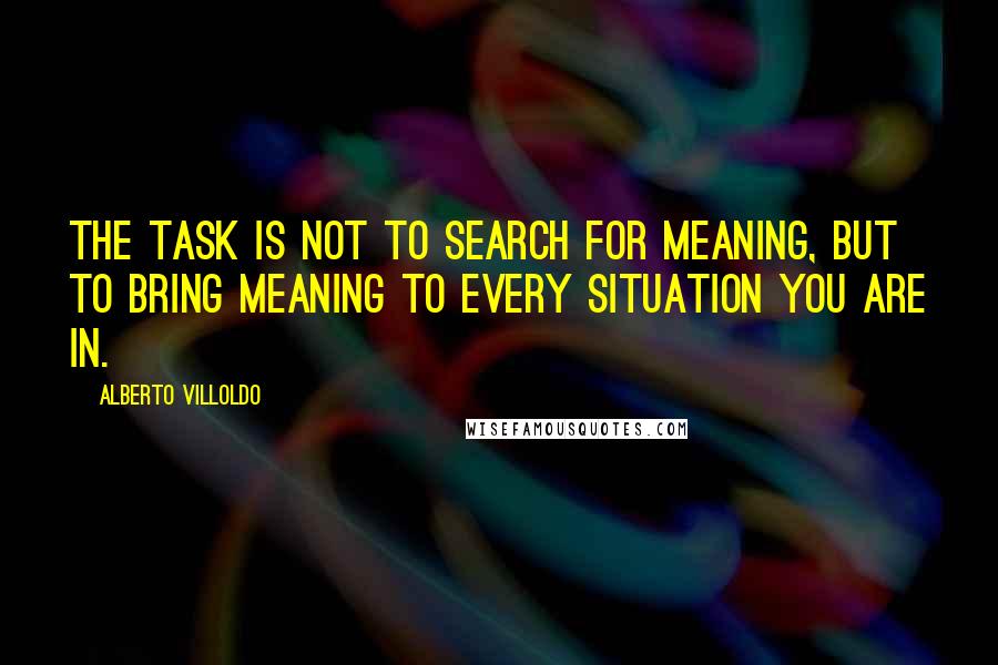 Alberto Villoldo Quotes: The task is not to search for meaning, but to bring meaning to every situation you are in.