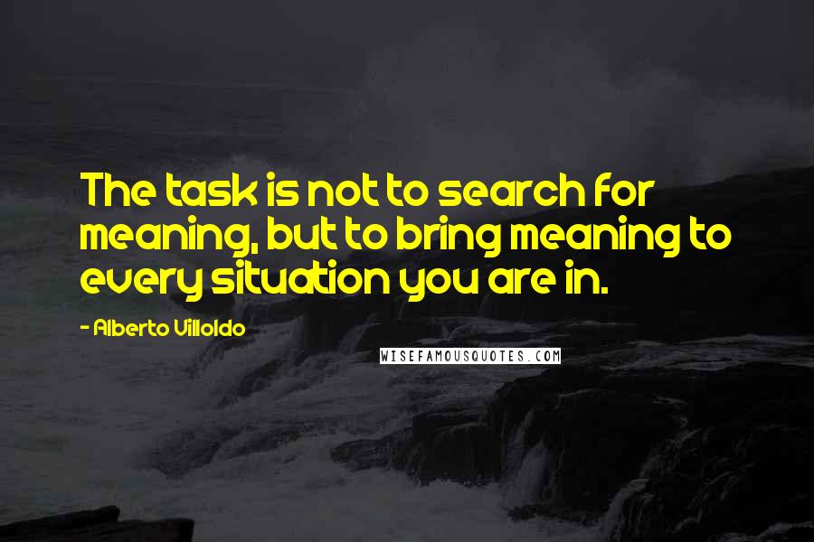 Alberto Villoldo Quotes: The task is not to search for meaning, but to bring meaning to every situation you are in.