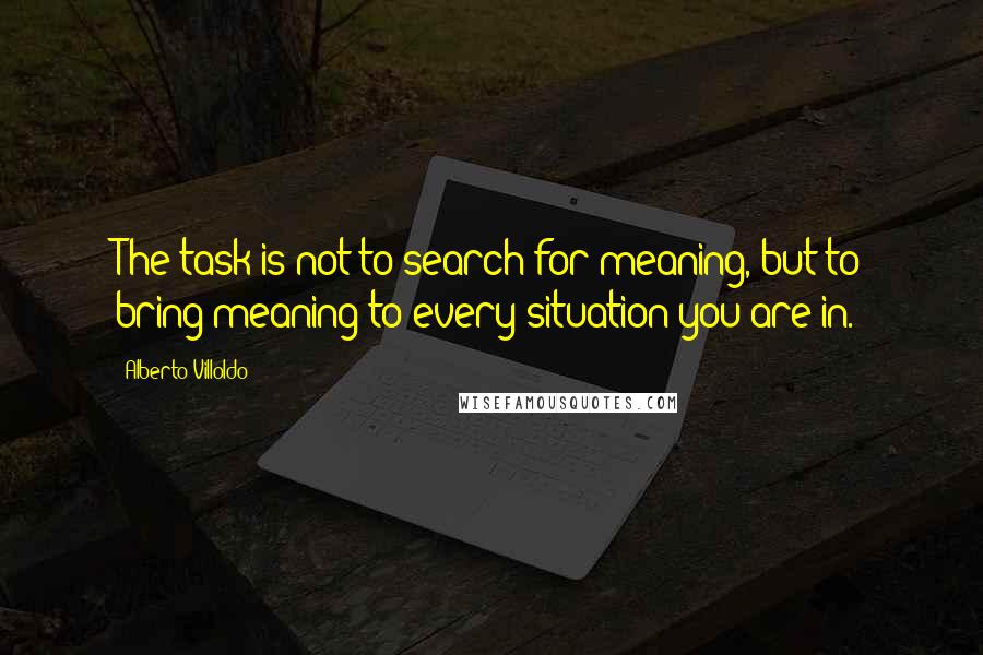 Alberto Villoldo Quotes: The task is not to search for meaning, but to bring meaning to every situation you are in.