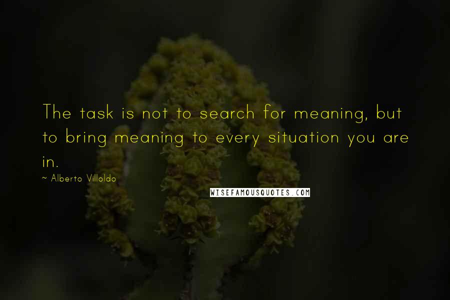 Alberto Villoldo Quotes: The task is not to search for meaning, but to bring meaning to every situation you are in.